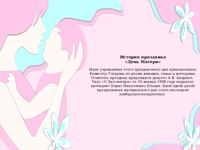                История праздника  «День Матери»    Идея учреждения этого праздничного дня принадлежала Комитету Госдумы по делам женщин, семьи и молодежи. Отмечать праздник предложила депутат А.В. Апарина.  Указ «О Дне матери» от 30 января 1998 года подписал президент Борис Николаевич Ельцин. Ежегодной датой празднования материнского дня стало последнее ноябрьское воскресенье.             
