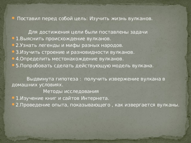  Поставил перед собой цель: Изучить жизнь вулканов.  Для достижения цели были поставлены задачи 1.Выяснить происхождение вулканов. 2.Узнать легенды и мифы разных народов. 3.Изучить строение и разновидности вулканов. 4.Определить местонахождение вулканов. 5.Попробовать сделать действующую модель вулкана.  Выдвинута гипотеза : получить извержение вулкана в домашних условиях.  Методы исследования 1.Изучение книг и сайтов Интернета. 2.Проведение опыта, показывающего , как извергается вулканы. 