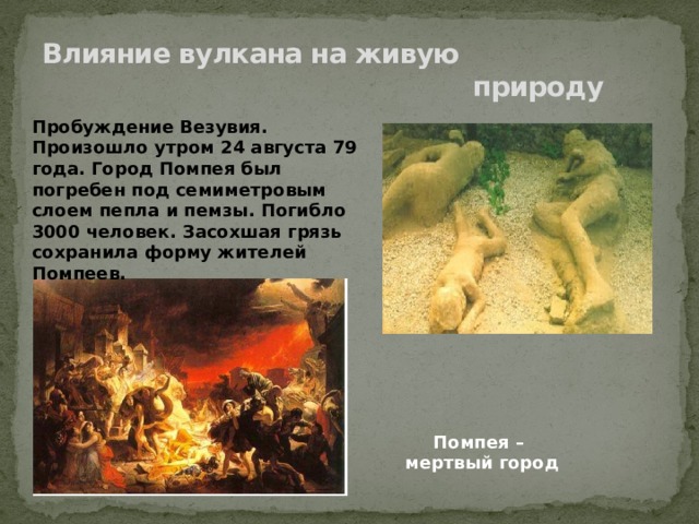 Влияние вулкана на живую  природу Пробуждение Везувия. Произошло утром 24 августа 79 года. Город Помпея был погребен под семиметровым слоем пепла и пемзы. Погибло 3000 человек. Засохшая грязь сохранила форму жителей Помпеев. Помпея – мертвый город 