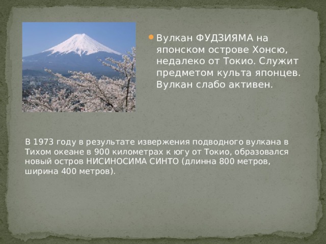 Вулкан ФУДЗИЯМА на японском острове Хонсю, недалеко от Токио. Служит предметом культа японцев. Вулкан слабо активен. В 1973 году в результате извержения подводного вулкана в Тихом океане в 900 километрах к югу от Токио, образовался новый остров НИСИНОСИМА СИНТО (длинна 800 метров, ширина 400 метров). 