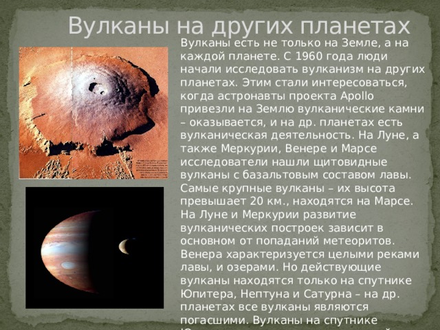  Вулканы на других планетах Вулканы есть не только на Земле, а на каждой планете. С 1960 года люди начали исследовать вулканизм на других планетах. Этим стали интересоваться, когда астронавты проекта Apollo привезли на Землю вулканические камни – оказывается, и на др. планетах есть вулканическая деятельность. На Луне, а также Меркурии, Венере и Марсе исследователи нашли щитовидные вулканы с базальтовым составом лавы. Самые крупные вулканы – их высота превышает 20 км., находятся на Марсе. На Луне и Меркурии развитие вулканических построек зависит в основном от попаданий метеоритов. Венера характеризуется целыми реками лавы, и озерами. Но действующие вулканы находятся только на спутнике Юпитера, Нептуна и Сатурна – на др. планетах все вулканы являются погасшими. Вулканы на спутнике Юпитера извергаются с регулярной частотой, что фиксируют приборы наблюдателей.      
