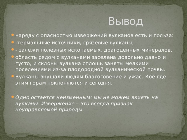  Вывод наряду с опасностью извержений вулканов есть и польза: -термальные источники, грязевые вулканы, - залежи полезных ископаемых, драгоценных минералов, область рядом с вулканами заселена довольно давно и густо, и склоны вулкана сплошь заняты мелкими поселениями из-за плодородной вулканической почвы. Вулканы внушали людям благоговение и ужас. Кое-где этим горам поклоняются и сегодня. Одно остается неизменным: мы не можем влиять на вулканы. Извержение – это всегда признак неуправляемой природы. 