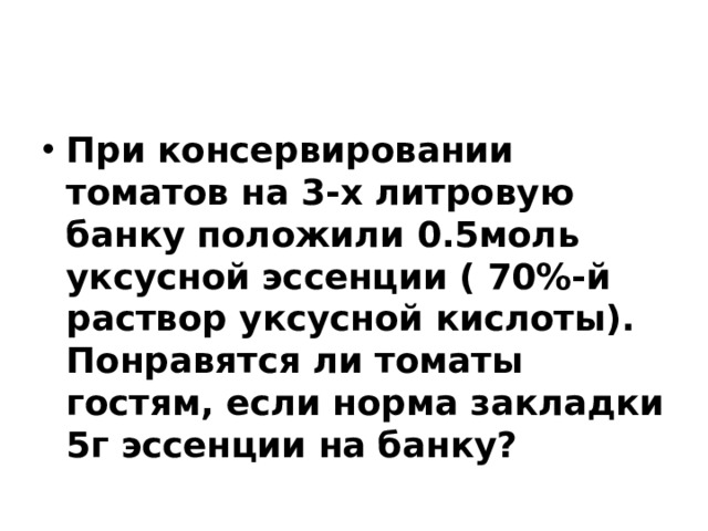 При консервировании томатов на 3-х литровую банку положили 0.5моль уксусной эссенции ( 70%-й раствор уксусной кислоты). Понравятся ли томаты гостям, если норма закладки 5г эссенции на банку? 