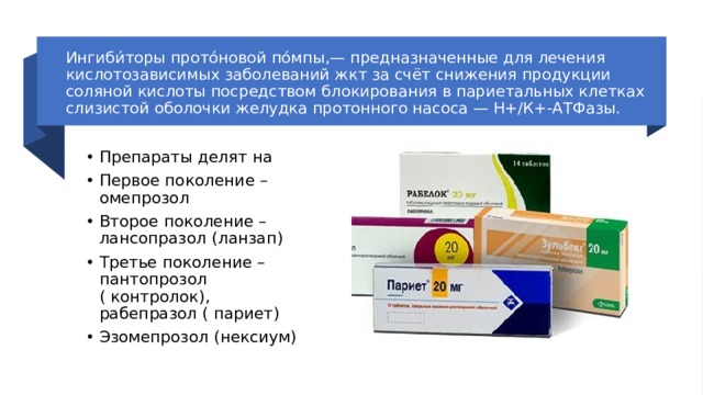 Ингиби́торы прото́новой по́мпы,— предназначенные для лечения кислотозависимых заболеваний жкт за счёт снижения продукции соляной кислоты посредством блокирования в париетальных клетках слизистой оболочки желудка протонного насоса — Н+/К+-АТФазы. Препараты делят на Первое поколение – омепрозол Второе поколение – лансопразол (ланзап) Третье поколение – пантопрозол ( контролок), рабепразол ( париет) Эзомепрозол (нексиум) 