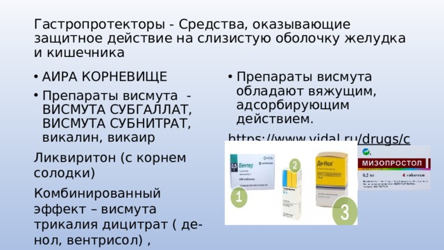 Гастропротекторы - Средства, оказывающие защитное действие на слизистую оболочку желудка и кишечника АИРА КОРНЕВИЩЕ Препараты висмута - ВИСМУТА СУБГАЛЛАТ, ВИСМУТА СУБНИТРАТ, викалин, викаир Препараты висмута обладают вяжущим, адсорбирующим действием. Ликвиритон (с корнем солодки) https://www.vidal.ru/drugs/clinic-pointer/11.02  Комбинированный эффект – висмута трикалия дицитрат ( де-нол, вентрисол) , сукральфат (вентер) мизопростол (сайтотек) 