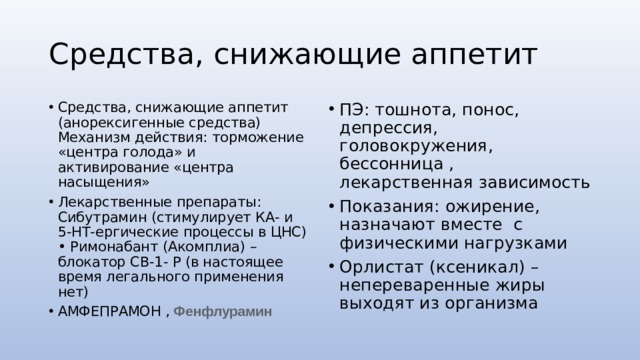 Средства, снижающие аппетит Средства, снижающие аппетит (анорексигенные средства) Механизм действия: торможение «центра голода» и активирование «центра насыщения» Лекарственные препараты: Сибутрамин (стимулирует КА- и 5-НТ-ергические процессы в ЦНС) • Римонабант (Акомплиа) – блокатор СВ-1- Р (в настоящее время легального применения нет) АМФЕПРАМОН , Фенфлурамин ПЭ: тошнота, понос, депрессия, головокружения, бессонница , лекарственная зависимость Показания: ожирение, назначают вместе с физическими нагрузками Орлистат (ксеникал) – непереваренные жиры выходят из организма 
