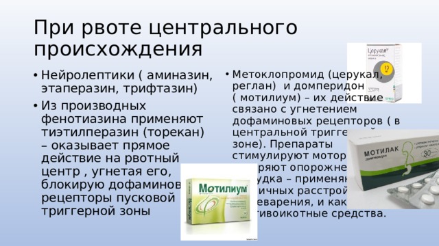 При рвоте центрального происхождения Нейролептики ( аминазин, этаперазин, трифтазин) Из производных фенотиазина применяют тиэтилперазин (торекан) – оказывает прямое действие на рвотный центр , угнетая его, блокирую дофаминовые рецепторы пусковой триггерной зоны Метоклопромид (церукал, реглан) и домперидон ( мотилиум) – их действие связано с угнетением дофаминовых рецепторов ( в центральной триггерной зоне). Препараты стимулируют моторику жкт, ускоряют опорожнение желудка – применяют при различных расстройствах пищеварения, и как противоикотные средства. 
