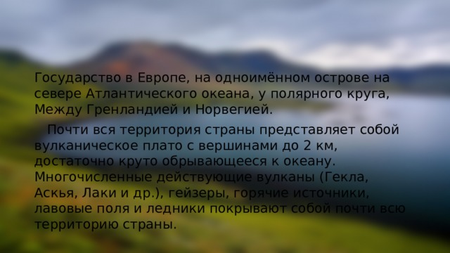 Государство в Европе, на одноимённом острове на севере Атлантического океана, у полярного круга, Между Гренландией и Норвегией.  Почти вся территория страны представляет собой вулканическое плато с вершинами до 2 км, достаточно круто обрывающееся к океану. Многочисленные действующие вулканы (Гекла, Аскья, Лаки и др.), гейзеры, горячие источники, лавовые поля и ледники покрывают собой почти всю территорию страны. 