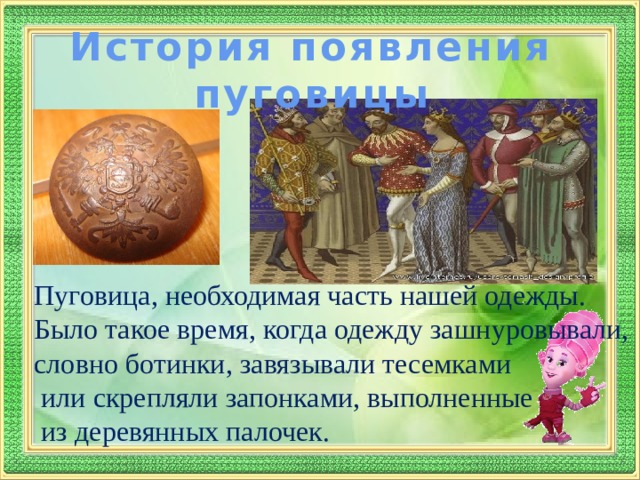 История появления пуговицы Пуговица, необходимая часть нашей одежды. Было такое время, когда одежду зашнуровывали, словно ботинки, завязывали тесемками  или скрепляли запонками, выполненные  из деревянных палочек. 