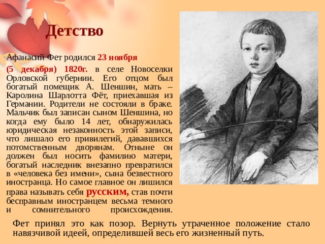 Детство Афанасий Фет родился 23 ноября (5 декабря) 1820г. в селе Новоселки Орловской губернии. Его отцом был богатый помещик А. Шеншин, мать – Каролина Шарлотта Фёт, приехавшая из Германии. Родители не состояли в браке. Мальчик был записан сыном Шеншина, но когда ему было 14 лет, обнаружилась юридическая незаконность этой записи, что лишало его привилегий, дававшихся потомственным дворянам. Отныне он должен был носить фамилию матери, богатый наследник внезапно превратился в «человека без имени», сына безвестного иностранца. Но самое главное он лишился права называть себя русским, став почти бесправным иностранцем весьма темного и сомнительного происхождения.   Фет принял это как позор. Вернуть утраченное положение стало навязчивой идеей, определившей весь его жизненный путь. 