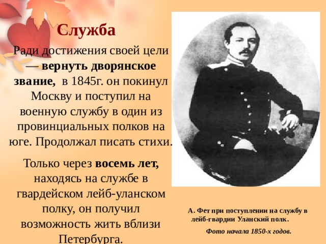 Служба Ради достижения своей цели — вернуть дворянское звание, в 1845г. он покинул Москву и поступил на военную службу в один из провинциальных полков на юге. Продолжал писать стихи. Только через восемь лет, находясь на службе в гвардейском лейб-уланском полку, он получил возможность жить вблизи Петербурга. А. Фет при поступлении на службу в лейб-гвардии Уланский полк.  Фото начала 1850-х годов. 