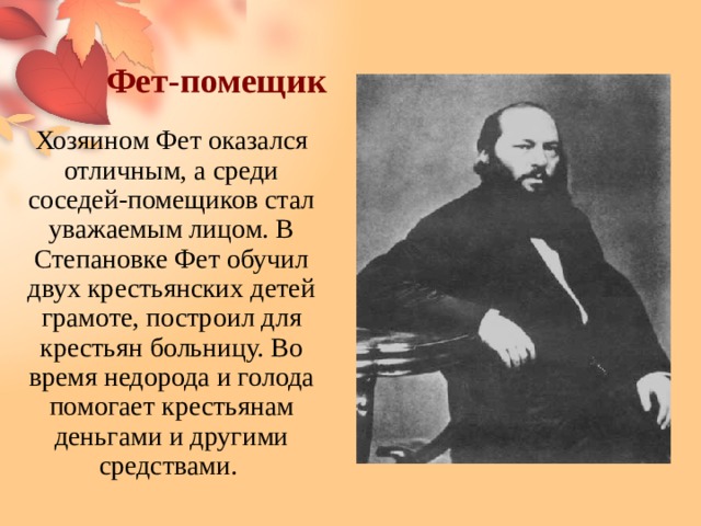 Фет-помещик Хозяином Фет оказался отличным, а среди соседей-помещиков стал уважаемым лицом. В Степановке Фет обучил двух крестьянских детей грамоте, построил для крестьян больницу. Во время недорода и голода помогает крестьянам деньгами и другими средствами. 