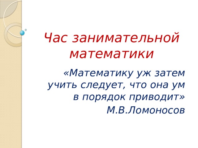   Час занимательной математики «Математику уж затем учить следует, что она ум в порядок приводит» М.В.Ломоносов 