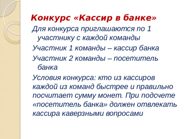 Конкурс «Кассир в банке» Для конкурса приглашаются по 1 участнику с каждой команды Участник 1 команды – кассир банка Участник 2 команды – посетитель банка Условия конкурса: кто из кассиров каждой из команд быстрее и правильно посчитает сумму монет. При подсчете «посетитель банка» должен отвлекать кассира каверзными вопросами 