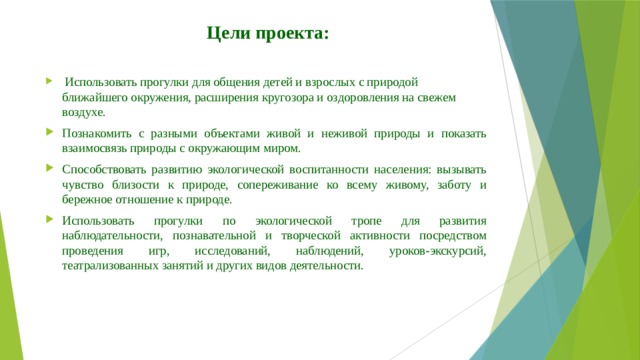 Цели проекта:  Использовать прогулки для общения детей и взрослых с природой ближайшего окружения, расширения кругозора и оздоровления на свежем воздухе. Познакомить с разными объектами живой и неживой природы и показать взаимосвязь природы с окружающим миром. Способствовать развитию экологической воспитанности населения: вызывать чувство близости к природе, сопереживание ко всему живому, заботу и бережное отношение к природе. Использовать прогулки по экологической тропе для развития наблюдательности, познавательной и творческой активности посредством проведения игр, исследований, наблюдений, уроков-экскурсий, театрализованных занятий и других видов деятельности. 