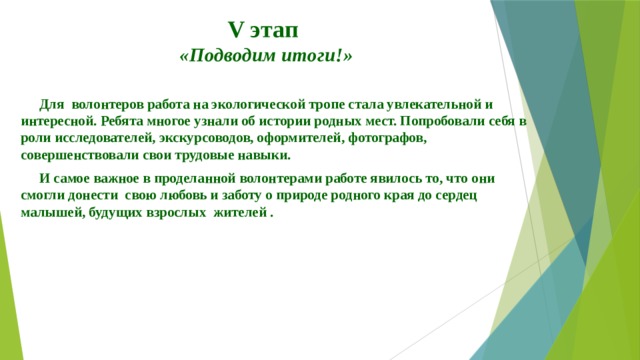  V этап   «Подводим итоги!» Для волонтеров работа на экологической тропе стала увлекательной и интересной. Ребята многое узнали об истории родных мест. Попробовали себя в роли исследователей, экскурсоводов, оформителей, фотографов, совершенствовали свои трудовые навыки. И самое важное в проделанной волонтерами работе явилось то, что они смогли донести свою любовь и заботу о природе родного края до сердец малышей, будущих взрослых жителей .   6 