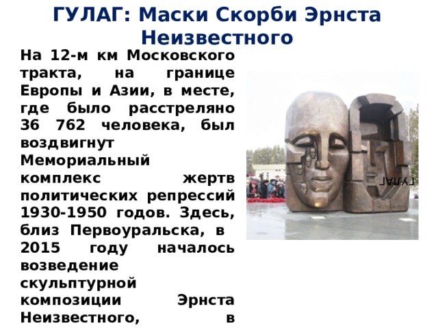 ГУЛАГ: Маски Скорби Эрнста Неизвестного На 12-м км Московского тракта, на границе Европы и Азии, в месте, где было расстреляно 36 762 человека, был воздвигнут Мемориальный комплекс жертв политических репрессий 1930-1950 годов. Здесь, близ Первоуральска, в 2015 году началось возведение скульптурной композиции Эрнста Неизвестного, в основание его была помещена земля из Магадана и Воркуты. Высота монумента 3 метра, вес – 6 тонн. ГУЛАГ 