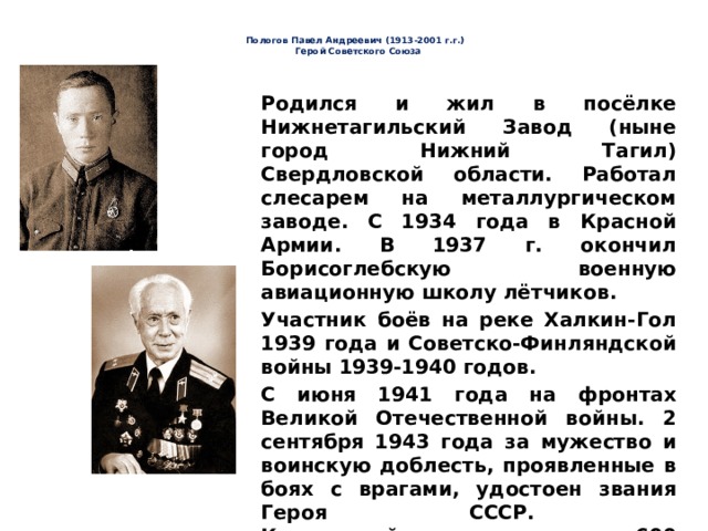   Пологов Павел Андреевич (1913-2001 г.г.)  Герой Советского Союза     Родился и жил в посёлке Нижнетагильский Завод (ныне город Нижний Тагил) Свердловской области. Работал слесарем на металлургическом заводе. С 1934 года в Красной Армии. В 1937 г. окончил Борисоглебскую военную авиационную школу лётчиков. Участник боёв на реке Халкин-Гол 1939 года и Советско-Финляндской войны 1939-1940 годов. С июня 1941 года на фронтах Великой Отечественной войны. 2 сентября 1943 года за мужество и воинскую доблесть, проявленные в боях с врагами, удостоен звания Героя CCCР.  К концу войны выполнил около 600 боевых вылетов, участвуя в 100 воздушных боях, уничтожил 23 вражеских самолёта лично и 16 - в группе с товарищами 