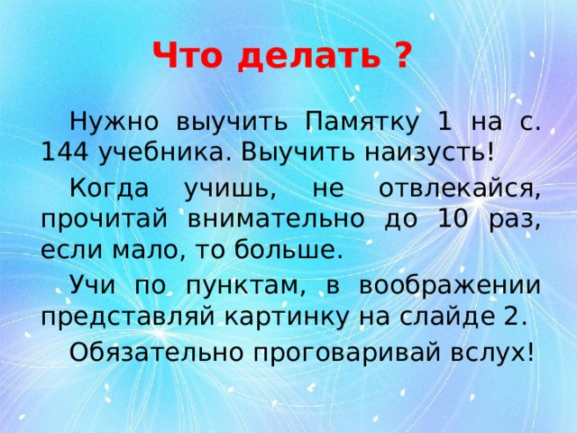 Что делать ? Нужно выучить Памятку 1 на с. 144 учебника. Выучить наизусть! Когда учишь, не отвлекайся, прочитай внимательно до 10 раз, если мало, то больше. Учи по пунктам, в воображении представляй картинку на слайде 2. Обязательно проговаривай вслух! 