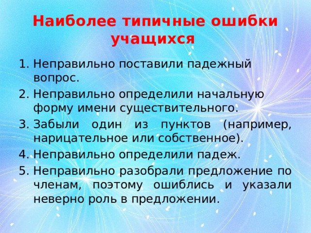 Наиболее типичные ошибки учащихся Неправильно поставили падежный вопрос. Неправильно определили начальную форму имени существительного. Забыли один из пунктов (например, нарицательное или собственное). Неправильно определили падеж. Неправильно разобрали предложение по членам, поэтому ошиблись и указали неверно роль в предложении. 