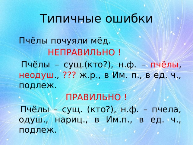 Типичные ошибки  Пчёлы почуяли мёд.      НЕПРАВИЛЬНО !  Пчёлы – сущ.(кто?), н.ф. – пчёлы , неодуш ., ??? ж.р., в Им. п., в ед. ч., подлеж. ПРАВИЛЬНО !  Пчёлы – сущ. (кто?), н.ф. – пчела, одуш., нариц., в Им.п., в ед. ч., подлеж. 