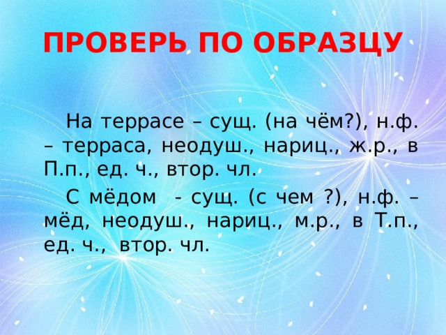 ПРОВЕРЬ ПО ОБРАЗЦУ   На террасе – сущ. (на чём?), н.ф. – терраса, неодуш., нариц., ж.р., в П.п., ед. ч., втор. чл.   С мёдом - сущ. (с чем ?), н.ф. – мёд, неодуш., нариц., м.р., в Т.п., ед. ч., втор. чл. 