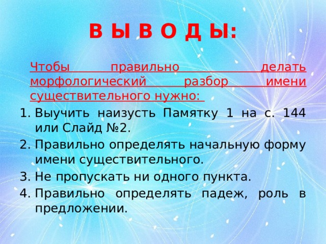 В Ы В О Д Ы:   Чтобы правильно делать морфологический разбор имени существительного нужно: Выучить наизусть Памятку 1 на с. 144 или Слайд №2. Правильно определять начальную форму имени существительного. Не пропускать ни одного пункта. Правильно определять падеж, роль в предложении. 