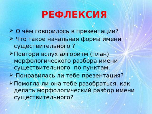 РЕФЛЕКСИЯ  О чём говорилось в презентации?  Что такое начальная форма имени существительного ? Повтори вслух алгоритм (план) морфологического разбора имени существительного по пунктам.  Понравилась ли тебе презентация? Помогла ли она тебе разобраться, как делать морфологический разбор имени существительного? 