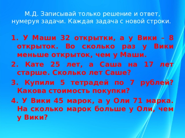 М.Д. Записывай только решение и ответ, нумеруя задачи. Каждая задача с новой строки. 1. У Маши 32 открытки, а у Вики – 8 открыток. Во сколько раз у Вики меньше открыток, чем у Маши. 2. Кате 25 лет, а Саша на 17 лет старше. Сколько лет Саше? 3. Купили 5 тетрадей по 7 рублей? Какова стоимость покупки? 4. У Вики 45 марок, а у Оли 71 марка. На сколько марок больше у Оли, чем у Вики? 