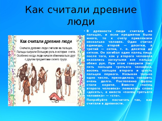 Как считали древние люди В древности люди считали на пальцах, и если предметов было много, то к счету привлекали несколько человек. Один считал единицы, второй — десятки, а третий — сотни, т. е. десятки де­сятков. Он загибал один палец лишь после того, как у второго человека оказались загнутыми все пальцы обеих рук. При этом говорили так: пять пальцев третьего человека, восемь пальцев второго и шесть пальцев первого. Называя только одно число, приходилось говорить очень долго. Постепенно фразы стали ко­роче. Вместо «палец второго человека» появилось слово «десять», а вместо «палец третьего человека» — «сто».  Попробуйте посчитать так, как считали в древности. 