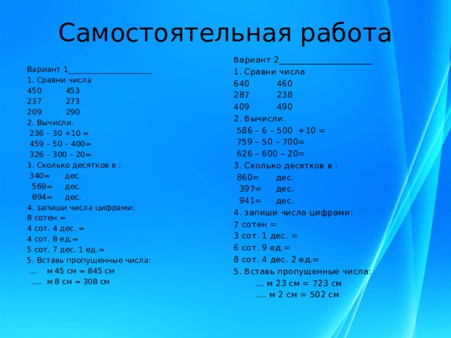 Самостоятельная работа Вариант 2______________________ 1. Сравни числа 640 460 287 238 409 490 2. Вычисли.  586 – 6 – 500 +10 =  759 – 50 – 700=  626 – 600 – 20= 3. Сколько десятков в :  860= дес.  397= дес.  941= дес. 4. запиши числа цифрами: 7 сотен = 3 сот. 1 дес. = 6 сот. 9 ед.= 8 сот. 4 дес. 2 ед.= 5. Вставь пропущенные числа: … м 23 см = 723 см … . м 2 см = 502 см Вариант 1______________________ 1. Сравни числа 450 453 237 273 209 290 2. Вычисли.  236 – 30 +10 =  459 – 50 – 400=  326 – 300 – 20= 3. Сколько десятков в :  340= дес.  569= дес.  894= дес. 4. запиши числа цифрами: 8 сотен = 4 сот. 4 дес. = 4 сот. 8 ед.= 5 сот. 7 дес. 1 ед.= 5. Вставь пропущенные числа: … м 45 см = 845 см … . м 8 см = 308 см   