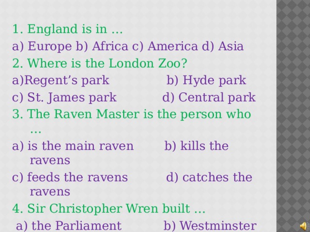1. England is in … a) Europe b) Africa c) America d) Asia 2. Where is the London Zoo? a)Regent’s park b) Hyde park c) St. James park d) Central park 3. The Raven Master is the person who … a) is the main raven b) kills the ravens c) feeds the ravens d) catches the ravens 4. Sir Christopher Wren built …  a) the Parliament b) Westminster Abbey  c) the London Eye d) St.Pauls Cathedral 