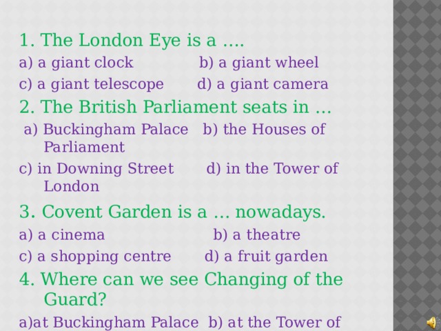 1. The London Eye is a ….  a) a giant clock b) a giant wheel c) a giant telescope d) a giant camera 2. The British  Parliament seats in …  a) Buckingham Palace b) the Houses of Parliament c) in Downing Street d) in the Tower of London 3 . Covent Garden is a … nowadays. a) a cinema b) a theatre c) a shopping centre d) a fruit garden 4. Where can we see Changing of the Guard? a)at  Buckingham Palace b) at the Tower of London c) at the London Eye d) in the London Zoo 