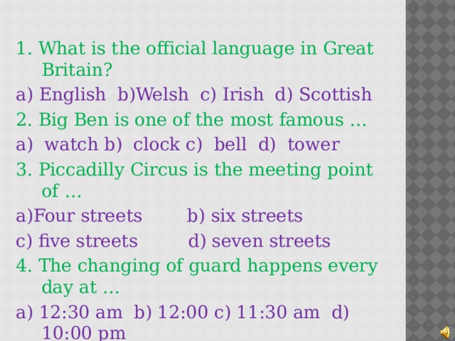 1. What is the official language in Great Britain? a) English b)Welsh c) Irish d) Scottish 2. Big Ben is one of the most famous … a) watch b) clock c) bell d) tower 3. Piccadilly Circus is the meeting point of … a)Four streets b) six streets c) five streets d) seven streets 4. The changing of guard happens every day at … a) 12:30 am b) 12:00 c) 11:30 am d) 10:00 pm  