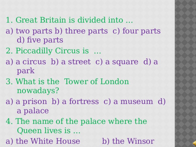 1. Great Britain is divided into … a) two parts b) three parts c) four parts d) five parts 2. Piccadilly Circus is … a) a circus b) a street c) a square d) a park 3. What is the Tower of London nowadays? a) a prison b) a fortress c) a museum d) a palace 4. The name of the palace where the Queen lives is … a) the White House b) the Winsor Palace c) the Tower of London d) Buckingham Palace  