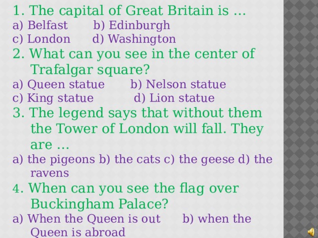1. The capital of Great Britain is … a) Belfast b) Edinburgh c) London d) Washington 2. What can you see in the center of Trafalgar square? a) Queen statue b) Nelson statue c) King statue d) Lion statue 3. The legend says that without them the Tower of London will fall. They are …  a) the pigeons b) the cats c) the geese d) the ravens 4 . When can you see the flag over Buckingham Palace?  a) When the Queen is out b) when the Queen is abroad c) when the Queen is at home d) when the Queen has a party 