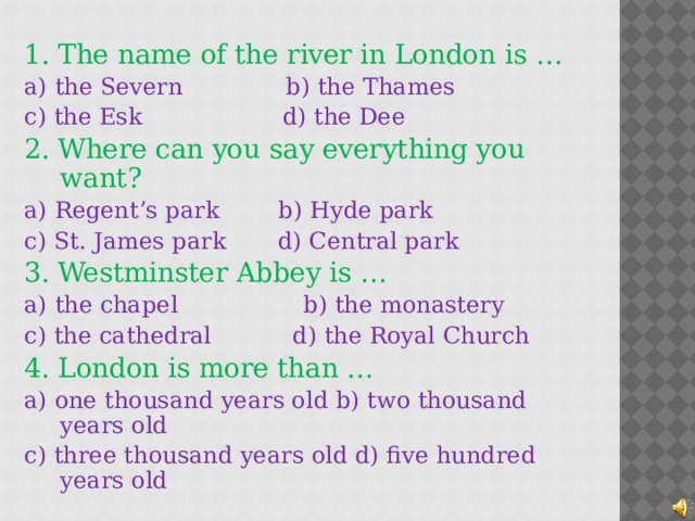 1. The name of the river in London is … a) the Severn b) the Thames c) the Esk d) the Dee 2. Where can you say everything you want? a) Regent’s park b) Hyde park c) St. James park d) Central park 3. Westminster Abbey is … a) the chapel b) the monastery c) the cathedral d) the Royal Church 4. London is more than …  a) one thousand years old b) two thousand years old c) three thousand years old d) five hundred years old  