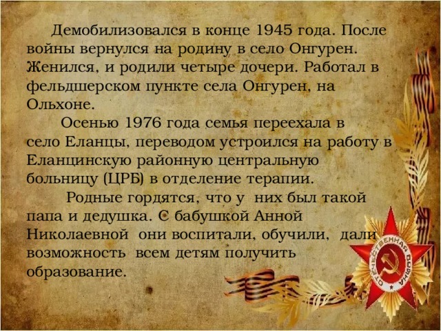  Демобилизовался в конце 1945 года. После войны вернулся на родину в село Онгурен. Женился, и родили четыре дочери. Работал в фельдшерском пункте села Онгурен, на Ольхоне.  Осенью 1976 года семья переехала в село Еланцы, переводом устроился на работу в Еланцинскую районную центральную больницу (ЦРБ) в отделение терапии.  Родные гордятся, что у них был такой папа и дедушка. С бабушкой Анной Николаевной они воспитали, обучили, дали возможность всем детям получить образование. 