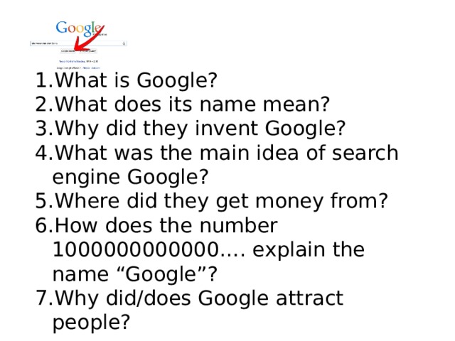 What is Google? What does its name mean? Why did they invent Google? What was the main idea of search engine Google? Where did they get money from? How does the number 1000000000000…. explain the name “Google”? Why did/does Google attract people? 