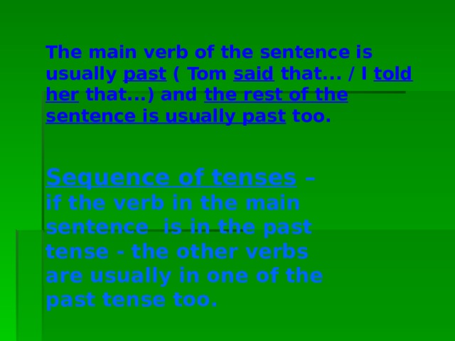 The main verb of the sentence is usually past ( Tom said that... / I told her that...) and the rest of the sentence is usually past too. Sequence of tenses – if the verb in the main sentence is in the past tense - the other verbs are usually in one of the past tense too. 
