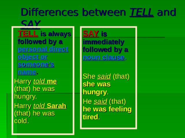 Differences between TELL and SAY TELL  is always followed by a personal direct object or someone’s name . TELL  is always followed by a personal direct object or someone’s name . SAY  is immediately followed by a  noun clause . She said  (that) she was hungry . He said (that) he was feeling tired . Harry told  me (that) he was hungry. Harry told  Sarah (that) he was cold. 
