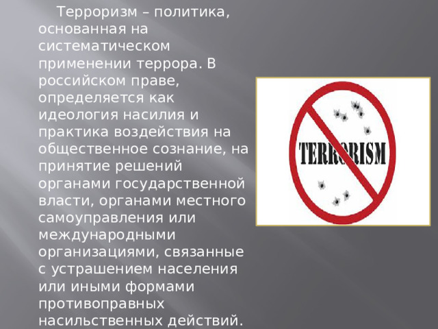   Терроризм – политика, основанная на систематическом применении террора. В российском праве, определяется как идеология насилия и практика воздействия на общественное сознание, на принятие решений органами государственной власти, органами местного самоуправления или международными организациями, связанные с устрашением населения или иными формами противоправных насильственных действий. 
