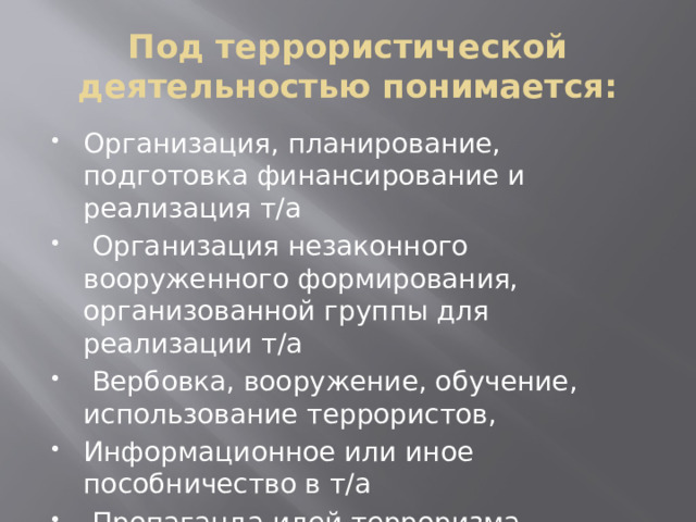 Под террористической деятельностью понимается: Организация, планирование, подготовка финансирование и реализация т/а  Организация незаконного вооруженного формирования, организованной группы для реализации т/а  Вербовка, вооружение, обучение, использование террористов, Информационное или иное пособничество в т/а  Пропаганда идей терроризма, распространение материала и информации 