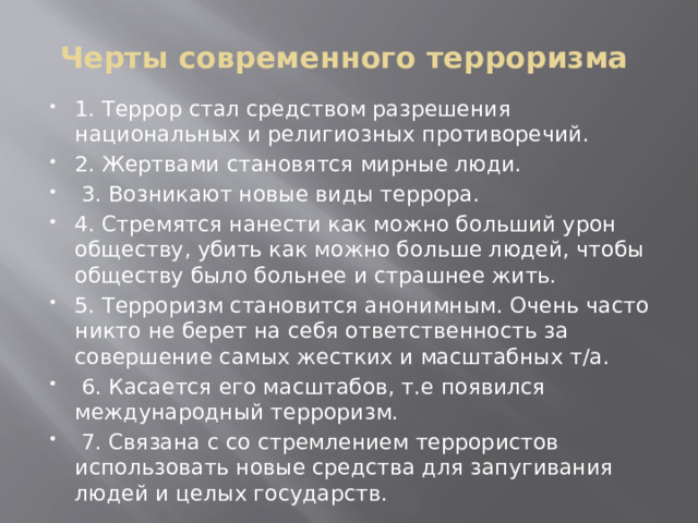 Черты современного терроризма   1. Террор стал средством разрешения национальных и религиозных противоречий. 2. Жертвами становятся мирные люди.  3. Возникают новые виды террора. 4. Стремятся нанести как можно больший урон обществу, убить как можно больше людей, чтобы обществу было больнее и страшнее жить. 5. Терроризм становится анонимным. Очень часто никто не берет на себя ответственность за совершение самых жестких и масштабных т/а.  6. Касается его масштабов, т.е появился международный терроризм.  7. Связана с со стремлением террористов использовать новые средства для запугивания людей и целых государств. 