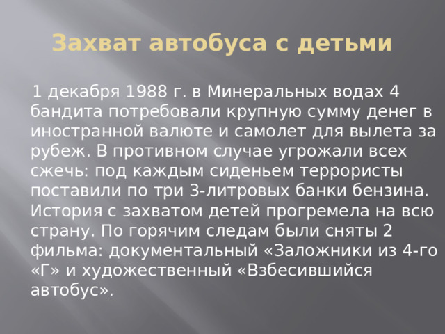 Захват автобуса с детьми  1 декабря 1988 г. в Минеральных водах 4 бандита потребовали крупную сумму денег в иностранной валюте и самолет для вылета за рубеж. В противном случае угрожали всех сжечь: под каждым сиденьем террористы поставили по три 3-литровых банки бензина. История с захватом детей прогремела на всю страну. По горячим следам были сняты 2 фильма: документальный «Заложники из 4-го «Г» и художественный «Взбесившийся автобус». 