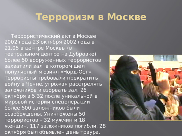 Терроризм в Москве    Террористический акт в Москве 2002 года 23 октября 2002 года в 21.05 в центре Москвы (в театральном центре на Дубровке) более 50 вооруженных террористов захватили зал, в котором шел популярный мюзикл «Норд-Ост». Террористы требовали прекратить войну в Чечне, угрожая расстрелять заложников и взорвать зал. 26 октября в 5.32 после уникальной в мировой истории спецоперации более 500 заложников были освобождены. Уничтожены 50 террористов – 32 мужчин и 18 женщин. 117 заложников погибли. 28 октября был объявлен день траура. 