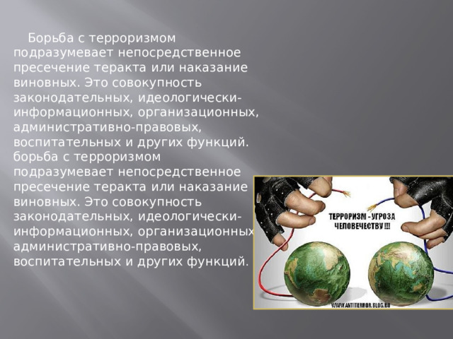  Борьба с терроризмом подразумевает непосредственное пресечение теракта или наказание виновных. Это совокупность законодательных, идеологически-информационных, организационных, административно-правовых, воспитательных и других функций. борьба с терроризмом подразумевает непосредственное пресечение теракта или наказание виновных. Это совокупность законодательных, идеологически-информационных, организационных, административно-правовых, воспитательных и других функций . 