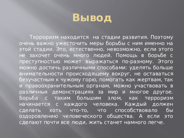 Вывод     Терроризм находится на стадии развития. Поэтому очень важно ужесточить меры борьбы с ним именно на этой стадии. Это, естественно, невозможно, если этого не захочет очень много людей. Помощь в борьбе с преступностью может выражаться по-разному. Этого можно достичь различными способами: уделять больше внимательности происходящему вокруг, не оставаться безучастным к чужому горю, помогать как жертвам, так и правоохранительным органам, можно участвовать в различных демонстрациях за мир и многое другое. Борьба с таким большим злом, как терроризм начинается с каждого человека. Каждый должен сделать хоть что-то, что способствовало бы оздоровлению человеческого общества. А если это сделают почти все люди, жить станет намного легче. 
