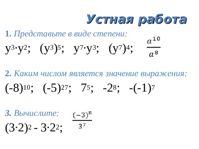 Устная работа 1. Представьте  в виде степени: у 3 ·у 2 ; (у 3 ) 5 ; у 7 ·у 3 ; (у 7 ) 4 ; 2. Каким числом является значение выражения: (-8) 10 ; (-5) 27 ; 7 5 ; -2 8 ; -(-1) 7 3. Вычислите: (3·2) 2 - 3·2 2 ; 