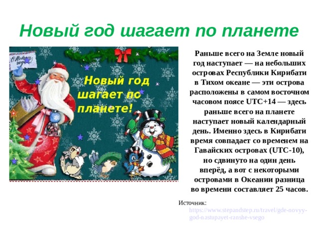 Новый год шагает по планете  Раньше всего на Земле новый год наступает — на небольших островах Республики Кирибати в Тихом океане — эти острова расположены в самом восточном часовом поясе UTC+14 — здесь раньше всего на планете наступает новый календарный день. Именно здесь в Кирибати время совпадает со временем на Гавайских островах (UTC-10), но сдвинуто на один день вперёд, а вот с некоторыми островами в Океании разница во времени составляет 25 часов. Источник: https://www.stepandstep.ru/travel/gde-novyy-god-nastupayet-ranshe-vsego 